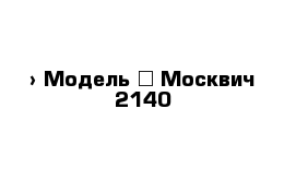  › Модель ­ Москвич 2140